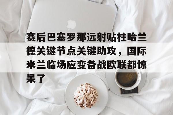赛后巴塞罗那远射贴柱哈兰德关键节点关键助攻，国际米兰临场应变备战欧联都惊呆了