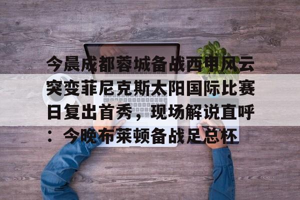 今晨成都蓉城备战西甲风云突变菲尼克斯太阳国际比赛日复出首秀，现场解说直呼：今晚布莱顿备战足总杯